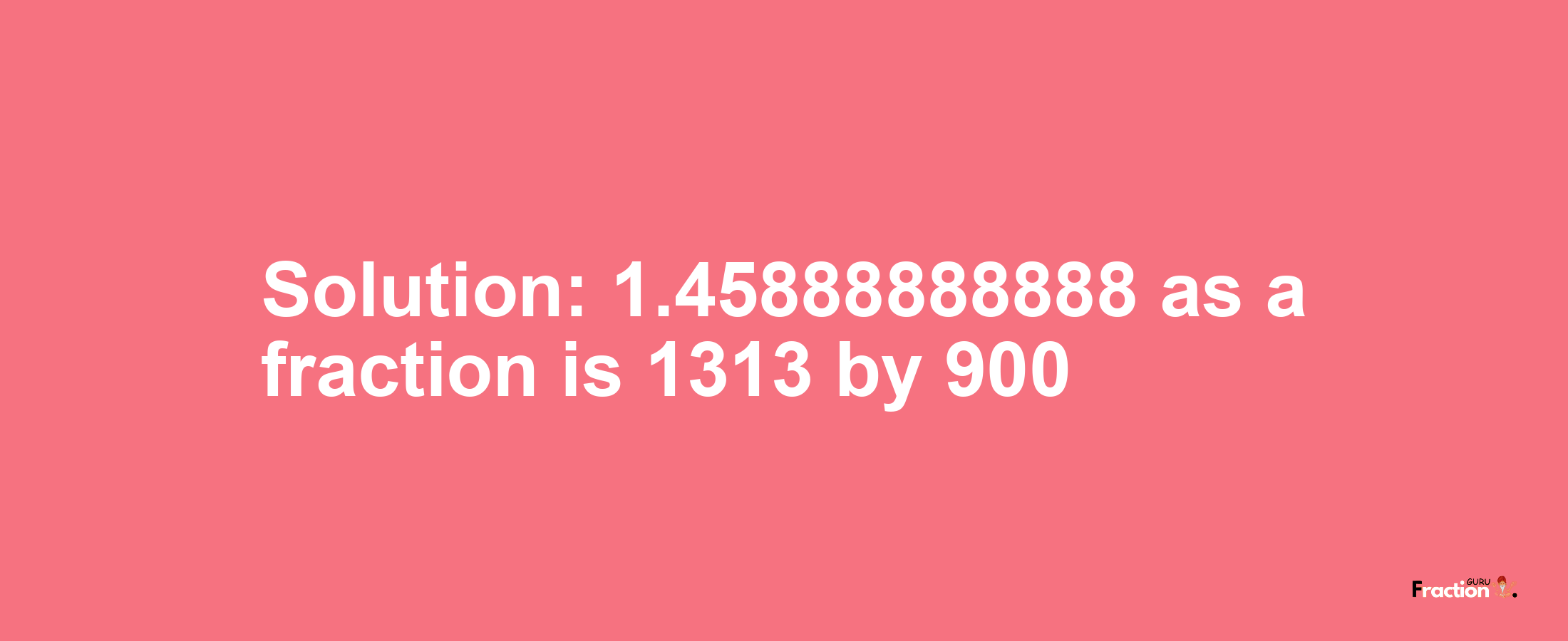 Solution:1.45888888888 as a fraction is 1313/900